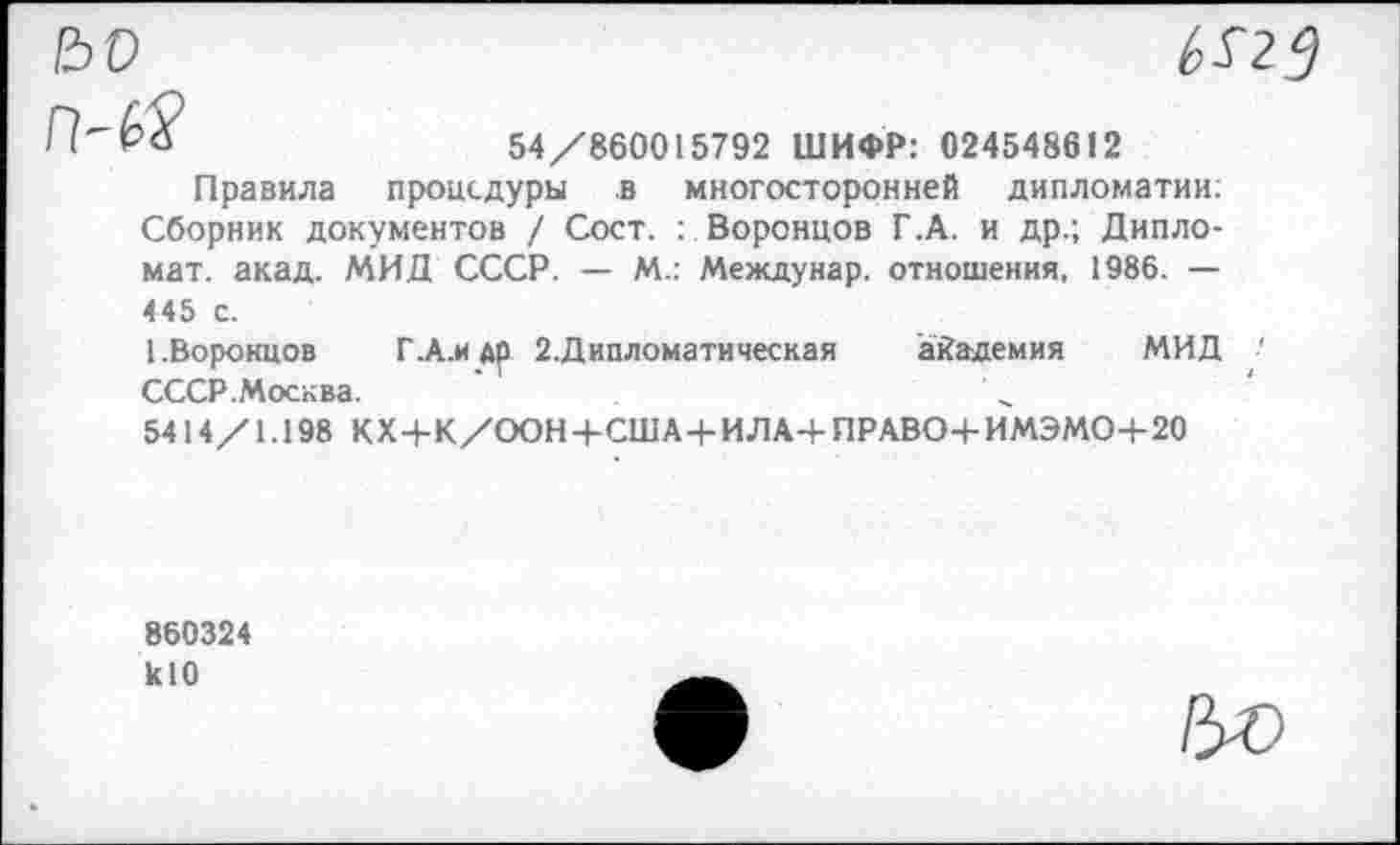 ﻿Ьо
П'Ьй	54/860015792 ШИФР: 024548612
Правила процедуры в многосторонней дипломатии: Сборник документов / Сост. : Воронцов Г.А. и др.; Дипломат. акад. МИД СССР. — М.: Междунар. отношения, 1986. — 445 с.
[.Воронцов Г.А.И др 2.Дипломатическая академия МИД ■' СССР.Москва.
5414 /1.198 К X+К /ООН+СШ А + ИЛА-4- ПРАВО+И МЭМО+20
860324 кЮ